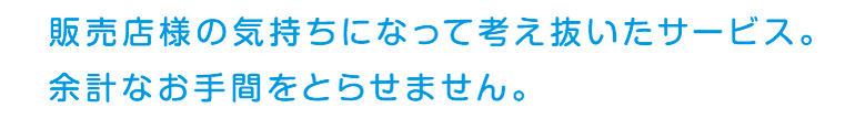 販売店様の気持ちになって考え抜いたサービス。余計なお手間をとらせません。